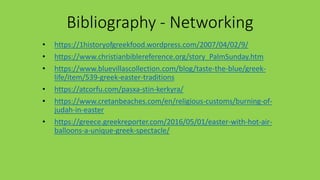 Βibliography - Networking
• https://1historyofgreekfood.wordpress.com/2007/04/02/9/
• https://www.christianbiblereference.org/story_PalmSunday.htm
• https://www.bluevillascollection.com/blog/taste-the-blue/greek-
life/item/539-greek-easter-traditions
• https://atcorfu.com/pasxa-stin-kerkyra/
• https://www.cretanbeaches.com/en/religious-customs/burning-of-
judah-in-easter
• https://greece.greekreporter.com/2016/05/01/easter-with-hot-air-
balloons-a-unique-greek-spectacle/
 