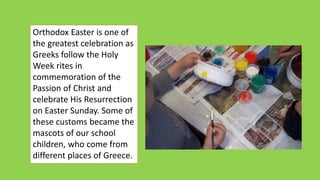 Orthodox Easter is one of
the greatest celebration as
Greeks follow the Holy
Week rites in
commemoration of the
Passion of Christ and
celebrate His Resurrection
on Easter Sunday. Some of
these customs became the
mascots of our school
children, who come from
different places of Greece.
 