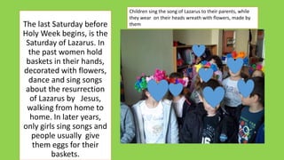 The last Saturday before
Holy Week begins, is the
Saturday of Lazarus. In
the past women hold
baskets in their hands,
decorated with flowers,
dance and sing songs
about the resurrection
of Lazarus by Jesus,
walking from home to
home. In later years,
only girls sing songs and
people usually give
them eggs for their
baskets.
Children sing the song of Lazarus to their parents, while
they wear on their heads wreath with flowers, made by
them
 