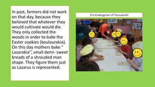In past, farmers did not work
on that day, because they
believed that whatever they
would cultivate would die.
They only collected the
woods in order to bake the
Easter cookies (koulourakia).
On this day mothers bake “
Lazarakia’’, small demi- sweet
breads of a shrouded man
shape. They figure them just
as Lazarus is represented.
37o Kindergarten of Thessaloniki
 