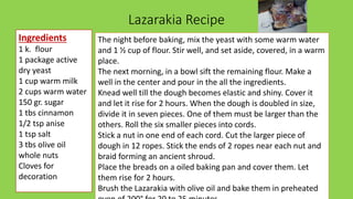 Lazarakia Recipe
Ingredients
1 k. flour
1 package active
dry yeast
1 cup warm milk
2 cups warm water
150 gr. sugar
1 tbs cinnamon
1/2 tsp anise
1 tsp salt
3 tbs olive oil
whole nuts
Cloves for
decoration
The night before baking, mix the yeast with some warm water
and 1 ½ cup of flour. Stir well, and set aside, covered, in a warm
place.
The next morning, in a bowl sift the remaining flour. Make a
well in the center and pour in the all the ingredients.
Knead well till the dough becomes elastic and shiny. Cover it
and let it rise for 2 hours. When the dough is doubled in size,
divide it in seven pieces. One of them must be larger than the
others. Roll the six smaller pieces into cords.
Stick a nut in one end of each cord. Cut the larger piece of
dough in 12 ropes. Stick the ends of 2 ropes near each nut and
braid forming an ancient shroud.
Place the breads on a oiled baking pan and cover them. Let
them rise for 2 hours.
Brush the Lazarakia with olive oil and bake them in preheated
 