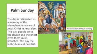 Palm Sunday
The day is celebrated as
a memory of the
triumphant entrance of
Jesus Christ in Jerusalem.
This day, people go to
the church and the priest
gives them laurel
branches. This day the
faithful can eat only fish.
Representation of the art painting
 
