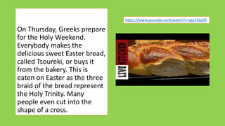 On Thursday, Greeks prepare
for the Holy Weekend.
Everybody makes the
delicious sweet Easter bread,
called Tsoureki, or buys it
from the bakery. This is
eaten on Easter as the three
braid of the bread represent
the Holy Trinity. Many
people even cut into the
shape of a cross.
https://www.youtube.com/watch?v=sga1I3plZlI
 