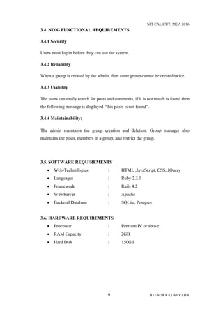 NIT CALICUT, MCA 2016
9 JITENDRA KUSHVAHA
3.4. NON- FUNCTIONAL REQUIREMENTS
3.4.1 Security
Users must log in before they can use the system.
3.4.2 Reliability
When a group is created by the admin, then same group cannot be created twice.
3.4.3 Usability
The users can easily search for posts and comments, if it is not match is found then
the following message is displayed “this posts is not found”.
3.4.4 Maintainability:
The admin maintains the group creation and deletion. Group manager also
maintains the posts, members in a group, and restrict the group.
3.5. SOFTWARE REQUIREMENTS
 Web-Technologies : HTML ,JavaScript, CSS, JQuery
 Languages : Ruby 2.3.0
 Framework : Rails 4.2
 Web Server : Apache
 Backend Database : SQLite, Postgres
3.6. HARDWARE REQUIREMENTS
 Processor : Pentium IV or above
 RAM Capacity : 2GB
 Hard Disk : 150GB
 