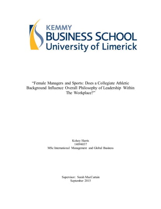 “Female Managers and Sports: Does a Collegiate Athletic
Background Influence Overall Philosophy of Leadership Within
The Workplace?”
Kelsey Harris
14094037
MSc International Management and Global Business
Supervisor: Sarah MacCurtain
September 2015
 