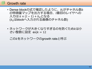 10
• Dense blockの式で確認したように、𝐻𝑙がチャネル数𝑘
の特徴量マップを出力する場合、𝑙番目のレイヤへの
入力は 𝑘 × 𝑙 − 1 + 𝑘0となる
(𝑘0はblockへ入力される画像のチャネル数)
• ネットワークが大きくなりすぎるのを防ぐため𝑘は小
さい整数に設定 ex)𝑘 = 12
この𝑘をネットワークのgrowth rateと呼ぶ
Growth rate
 