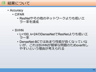 19
• Accuracy
• CIFAR
• ResNetやその他のネットワークよりも低いエ
ラー率を達成
• SVHN
• L=100, k=24のDenseNetでResNetよりも低いエ
ラー率
• DenseNet-BCではあまり性能が良くなっていな
いが、これはSVHNが簡単な問題のためoverfitし
やすいという理由が考えられる
結果について
 