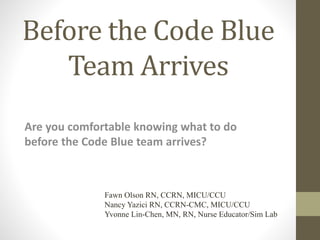 Before the Code Blue
Team Arrives
Are you comfortable knowing what to do
before the Code Blue team arrives?
Fawn Olson RN, CCRN, MICU/CCU
Nancy Yazici RN, CCRN-CMC, MICU/CCU
Yvonne Lin-Chen, MN, RN, Nurse Educator/Sim Lab
 