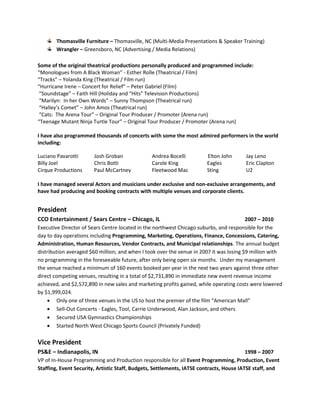 Thomasville Furniture – Thomasville, NC (Multi-Media Presentations & Speaker Training)
Wrangler – Greensboro, NC (Advertising / Media Relations)
Some of the original theatrical productions personally produced and programmed include:
“Monologues from A Black Woman” - Esther Rolle (Theatrical / Film)
“Tracks” – Yolanda King (Theatrical / Film run)
“Hurricane Irene – Concert for Relief” – Peter Gabriel (Film)
“Soundstage” – Faith Hill (Holiday and “Hits” Television Productions)
“Marilyn: In her Own Words” – Sunny Thompson (Theatrical run)
“Halley’s Comet” – John Amos (Theatrical run)
“Cats: The Arena Tour” – Original Tour Producer / Promoter (Arena run)
“Teenage Mutant Ninja Turtle Tour” – Original Tour Producer / Promoter (Arena run)
I have also programmed thousands of concerts with some the most admired performers in the world
including:
Luciano Pavarotti Josh Groban Andrea Bocelli Elton John Jay Leno
Billy Joel Chris Botti Carole King Eagles Eric Clapton
Cirque Productions Paul McCartney Fleetwood Mac Sting U2
I have managed several Actors and musicians under exclusive and non-exclusive arrangements, and
have had producing and booking contracts with multiple venues and corporate clients.
President
CCO Entertainment / Sears Centre – Chicago, IL 2007 – 2010
Executive Director of Sears Centre located in the northwest Chicago suburbs, and responsible for the
day to day operations including Programming, Marketing, Operations, Finance, Concessions, Catering,
Administration, Human Resources, Vendor Contracts, and Municipal relationships. The annual budget
distribution averaged $60 million; and when I took over the venue in 2007 it was losing $9 million with
no programming in the foreseeable future, after only being open six months. Under my management
the venue reached a minimum of 160 events booked per year in the next two years against three other
direct competing venues, resulting in a total of $2,731,890 in immediate new event revenue income
achieved, and $2,572,890 in new sales and marketing profits gained, while operating costs were lowered
by $1,999,024.
 Only one of three venues in the US to host the premier of the film “American Mall”
 Sell-Out Concerts - Eagles, Tool, Carrie Underwood, Alan Jackson, and others
 Secured USA Gymnastics Championships
 Started North West Chicago Sports Council (Privately Funded)
Vice President
PS&E – Indianapolis, IN 1998 – 2007
VP of In-House Programming and Production responsible for all Event Programming, Production, Event
Staffing, Event Security, Artistic Staff, Budgets, Settlements, IATSE contracts, House IATSE staff, and
 