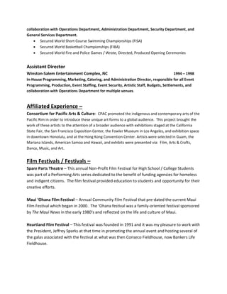 collaboration with Operations Department, Administration Department, Security Department, and
General Services Department.
 Secured World Short Course Swimming Championships (FISA)
 Secured World Basketball Championships (FIBA)
 Secured World Fire and Police Games / Wrote, Directed, Produced Opening Ceremonies
Assistant Director
Winston-Salem Entertainment Complex, NC 1994 – 1998
In-House Programming, Marketing, Catering, and Administration Director, responsible for all Event
Programming, Production, Event Staffing, Event Security, Artistic Staff, Budgets, Settlements, and
collaboration with Operations Department for multiple venues.
Affiliated Experience –
Consortium for Pacific Arts & Culture: CPAC promoted the indigenous and contemporary arts of the
Pacific Rim in order to introduce these unique art forms to a global audience. This project brought the
work of these artists to the attention of a broader audience with exhibitions staged at the California
State Fair, the San Francisco Exposition Center, the Fowler Museum in Los Angeles, and exhibition space
in downtown Honolulu, and at the Hong Kong Convention Center. Artists were selected in Guam, the
Mariana Islands, American Samoa and Hawaii, and exhibits were presented via: Film, Arts & Crafts,
Dance, Music, and Art.
Film Festivals / Festivals –
Spare Parts Theatre – This annual Non-Profit Film Festival for High School / College Students
was part of a Performing Arts series dedicated to the benefit of funding agencies for homeless
and indigent citizens. The film festival provided education to students and opportunity for their
creative efforts.
Maui ‘Ohana Film Festival – Annual Community Film Festival that pre-dated the current Maui
Film Festival which began in 2000. The ‘Ohana festival was a family-oriented festival sponsored
by The Maui News in the early 1980’s and reflected on the life and culture of Maui.
Heartland Film Festival – This festival was founded in 1991 and it was my pleasure to work with
the President, Jeffrey Sparks at that time in promoting the annual event and hosting several of
the galas associated with the festival at what was then Conseco Fieldhouse, now Bankers Life
Fieldhouse.
 