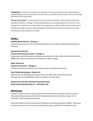 Lollapalooza – I worked in promotions and operations of this annual Chicago music festival featuring
popular alternative rock, heavy metal, punk rock, hip hop, and EDM bands and artists, dance and comedy
performances and craft booths.
Chicago Jazz Festival – I was proud to be a part of this artistically creative favorite Labor Day
Weekend tradition in Chicago. We promoted awareness and appreciation for all forms of jazz
through free, quality live musical performance beginning in 1979, and the festival continues to
showcase Chicago’s vast jazz talent alongside national and international artists to encourage
and educate a jazz audience of all ages.
Media -
Satellite Music Network - Chicago, IL
Programming and announcer for startup broadcasts for the first satellite radio broadcasting facility in
the World.
Special Events Director
Century Broadcasting Company - Chicago, IL
Special events and Public Relations / Marketing Promotions for K-West, KMEL, KSHE, WLOO, WAIT and
WBMX radio stations and produced morning show on WAIT, Chicago.
Radio Announcer
Freelance Announcer - Chicago, IL
Freelance announcer and radio actor for network radio and television broadcasts.
Maui Publishing Company - Kahului, HI
Special Events and Marketing / Promotions Director for KMVI radio and television stations.
Morning radio host for KMVI Radio, Photo Journalist for The Maui News.
Special Events Director /Assistant Program Director
North Carolina Broadcasting Co. - Greensboro, NC
Mentoring -
Southern Entrepreneurship in the Arts Conference Presented by the University of North Carolina at
Greensboro Entrepreneurship Center & The Entrepreneurship Cross-Disciplinary Program at the
University of North Carolina at Greensboro
University of North Carolina at Greensboro Entrepreneurs by Mentoring Students (GEMS) – Mentoring
one senior each year for the purpose of continuing education, preparation for employment upon
 