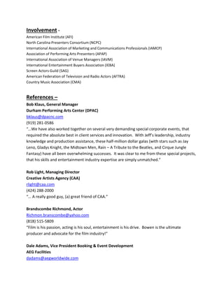 Involvement -
American Film Institute (AFI)
North Carolina Presenters Consortium (NCPC)
International Association of Marketing and Communications Professionals (IAMCP)
Association of Performing Arts Presenters (APAP)
International Association of Venue Managers (IAVM)
International Entertainment Buyers Association (IEBA)
Screen Actors Guild (SAG)
American Federation of Television and Radio Actors (AFTRA)
Country Music Association (CMA)
References –
Bob Klaus, General Manager
Durham Performing Arts Center (DPAC)
bklaus@dpacnc.com
(919) 281-0586
“…We have also worked together on several very demanding special corporate events, that
required the absolute best in client services and innovation. With Jeff’s leadership, industry
knowledge and production assistance, these half-million dollar galas (with stars such as Jay
Leno, Gladys Knight, the Midtown Men, Rain – A Tribute to the Beatles, and Cirque Jungle
Fantasy) have all been overwhelming successes. It was clear to me from these special projects,
that his skills and entertainment industry expertise are simply unmatched.”
Rob Light, Managing Director
Creative Artists Agency (CAA)
rlight@caa.com
(424) 288-2000
“… A really good guy, (a) great friend of CAA.”
Brandscombe Richmond, Actor
Richmon.branscombe@yahoo.com
(818) 515-5809
“Film is his passion, acting is his soul, entertainment is his drive. Bowen is the ultimate
producer and advocate for the film industry!”
Dale Adams, Vice President Booking & Event Development
AEG Facilities
dadams@aegworldwide.com
 