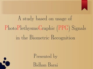 A study based on usage of
PhotoPlethysmoGraphic (PPG) Signals
in the Biometric Recognition
Presented by
Bidhan Barai
 