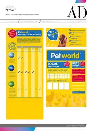 teL: 0857216287 info@andrewduffy.me www.andrewduffy.me
Client
Petland
Design of Large Format Graphics for instore promotion at Petland
In-store displays at Petland
• Meets the fundamental
nutritional needs for your pet
• Provides a simple, well
- rounded diet.
• Available in a variety of
formulas at a smart value.
• Scientifically-formulated with
hugh quality nutrients such
as proteins, fats and
carbohydrates.
• Available in a variety of
formulas tailored to your
pet’s life stage, breed, activity
level or special needs.
• Because you feed less,
there’s less waste.
• Made with selective natural
ingredients to promote
overall health and wellness.
• Contains recognisable
whole food ingredients
(such as fruit, veg) without
unnecessary chemicals,
preservatives or additves.
• Many brands utilise unique
protein sources such as
venison or duck alternatives
for pets with food sensitiviies.
At Petworld, we like to sell dog and cat food that meets our
Petworld Quality Assured standards for Essential Nutrition,
Advanced Nutrition or Natural Nutrition. In fact, we carry
many exclusive brands that you won’t find at other national
pet retailers. We make it esaier for you to make the best
choice for your pet.
ESSENTIAL
NUTRITION
ADVANCED
NUTRITION
NATURAL
NUTRITION
What You
Need
To Know Quality Assured Nutrition
CHECKLISTS
Contains quality
ingredients
Meet AAFCo*
nutrition standards
Contains high
quality meat
proteins as a
pirmary ingredient
Scientifically
formulated to
have consistent
nutrients in every
bite
Scientifically
formulated to
meet specific
needs
Contains nutrients
from recogniesable
whole food sources
Contains no
unnecessary
chemicals
preservatives or
additives
Why
Petworld
?
Over 20 Years Experience
Professional Trained
Staff
Service & Product
Guarantee
Responsible Pet
Retailing
100% Irish Owned
20
We guarantee that price is never
a reason to shop elsewhere.
If you purchase a product from
Petworld and find the same
product locally at a cheaper price,
we will refund you the difference.
What’s New At Petworld...
• Groomers • Portrait Artists • Register Breeders
• Dog Sitters & Walkers • Vets • Dog Trainers
• Boarding Kennels & Cattery • Alternative Therapies
LOCAL
Pet Services
Connect
with our local
pet community
Please take
a card.
NEXT Awareness & Adoption Day:
Give a pet a home
PETSLooking For
A Good Home
Ask one of
our staff for
a message
card.
Local Rescue Centres
Petworld's Pet Team work with staff at local animal rescue centres as well
as with members of the community to find new homes for pets – including
puppies, dogs, kittens, cats and a variety of small animals.
As part of our Community-Giving Program, we have Pet Community notice
boards and Donation Bins in every Petworld Store.
Awareness
& Adoption Days
We run monthly Awareness & Adoption Days in our Petworld stores to
allow our customers to meet some of the pets who are looking for a
good home.
These days provide a great opportunity to find out about your local pet
rescue centre and the great work they do for the community.
 