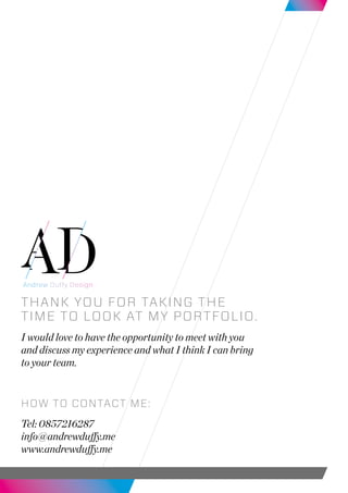 Thank You for taking the
time to look at my portfolio.
I would love to have the opportunity to meet with you
and discuss my experience and what I think I can bring
to your team.
How to contact me:
Tel: 0857216287
info@andrewduffy.me
www.andrewduffy.me
 