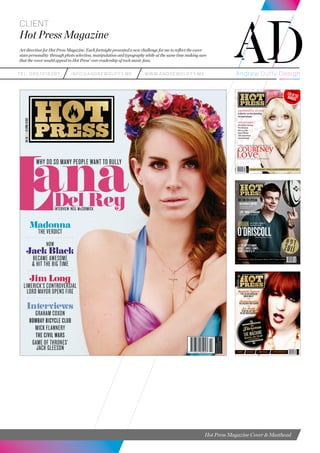 teL: 0857216287 info@andrewduffy.me www.andrewduffy.me
Client
Hot Press Magazine
Art direction for Hot Press Magazine. Each fortnight presented a new challenge for me to reflect the cover
stars personality through photo selection, manipulation and typography while at the same time making sure
that the cover would appeal to Hot Press’ core readership of rock music fans.
Hot Press Magazine Cover & Masthead
 