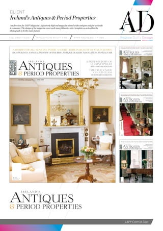 teL: 0857216287 info@andrewduffy.me www.andrewduffy.me
Client
Ireland’s Antiques & Period Properties
Art direction for IAPP Magazine. A quarterly high end magazine aimed at the antiques and fine art trade
& consumer. The design of the magazine cover each issue followed a strict template so as to allow the
photograph to be the main feature.
IAPP Covers & Logo
ANTIQUES
& PERIOD PROPERTIES
I R E L A N D ’ S
Vol 5 No. 2 Autumn/Winter 2008/2009
A HOUSE FOR ALL SEASONS: INSIDE A SOUTH DUBLIN BEAUTY BY EIVLIN RODEN
RICH PICKINGS: A SPECIAL PREVIEW OF THE IRISH ANTIQUE DEALERS’ ASSOCIATION ANNUAL FAIR
€7.00(inc. vat)
£4.75 N.Ireland
A BRIEF HISTORY OF
CHIMNEYPIECES
BY PATRICK PILKINGTON
THE TRUE VALUE
OF OLD GLASS
BY EDWARD HAMILTON
Front Cover IAPP 08-08.indd 1 21/08/2008 12:21:05
 