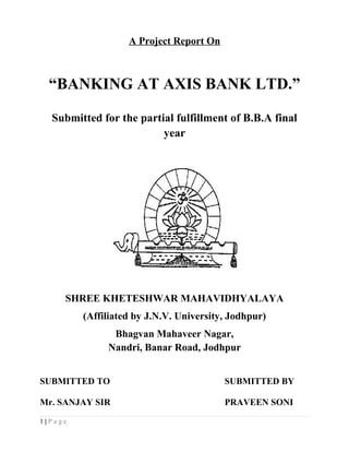 A Project Report On
“BANKING AT AXIS BANK LTD.”
Submitted for the partial fulfillment of B.B.A final
year
SHREE KHETESHWAR MAHAVIDHYALAYA
(Affiliated by J.N.V. University, Jodhpur)
Bhagvan Mahaveer Nagar,
Nandri, Banar Road, Jodhpur
SUBMITTED TO SUBMITTED BY
Mr. SANJAY SIR PRAVEEN SONI
1 | P a g e
 