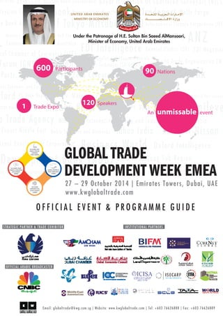 O F F I C I A L E V E N T & P R O G R A M M E G U I D E
600 Participants
90 Nations
An unmissable event
120 Speakers
1 Trade Expo
27 – 29 October 2014 | Emirates Towers, Dubai, UAE
www.kwglobaltrade.com
GLOBAL TRADE
DEVELOPMENT WEEK EMEA
5th GLOBAL FREE
TRADE & SPECIAL
ECONOMIC
ZONES SUMMIT
2nd GLOBAL TRADE
FINANCE & INDUSTRIAL
DEVELOPMENT
SUMMIT
2nd GLOBAL
CORPORATE REAL
ESTATE LEADER’S
SUMMIT
GLOBAL CUSTOMS &
TRADE COMPLIANCE
SUMMIT
Under the Patronage of H.E. Sultan Bin Saeed AlMansoori,
Minister of Economy, United Arab Emirates
STRATEGIC PARTNER & TRADE EXHIBITOR INSTITUTIONAL PARTNERS
OFFICIAL ARABIC BROADCASTER
Email: globaltrade@kwg.com.sg | Website: www.kwglobaltrade.com | Tel: +603 76626888 | Fax: +603 76626889
 