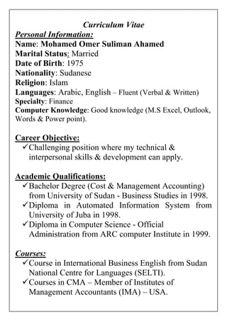 Curriculum Vitae
Personal Information:
Name: Mohamed Omer Suliman Ahamed
Marital Status: Married
Date of Birth: 1975
Nationality: Sudanese
Religion: Islam
Languages: Arabic, English – Fluent (Verbal & Written)
Specialty: Finance
Computer Knowledge: Good knowledge (M.S Excel, Outlook,
Words & Power point).
Career Objective:
Challenging position where my technical &
interpersonal skills & development can apply.
Academic Qualifications:
Bachelor Degree (Cost & Management Accounting)
from University of Sudan - Business Studies in 1998.
Diploma in Automated Information System from
University of Juba in 1998.
Diploma in Computer Science - Official
Administration from ARC computer Institute in 1999.
Courses:
Course in International Business English from Sudan
National Centre for Languages (SELTI).
Courses in CMA – Member of Institutes of
Management Accountants (IMA) – USA.
 