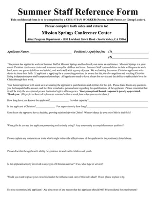 Summer Staff Reference Form
This confidential form is to be completed by a CHRISTIAN WORKER (Pastor, Youth Pastor, or Group Leader).
Please complete both sides and return to:
Mission Springs Conference Center
Attn: Program Department - 1050 Lockhart Gulch Road - Scotts Valley, CA 95066
Applicant Name: ___________________________ Position(s) Applying for: (1)________________________
(2)________________________
This person has applied to work on Summer Staff at Mission Springs and has listed your name as a reference. Mission Springs is a year-
round Christian conference center and a summer camp for children and teens. Summer Staff responsibilities include willingness to work
hard, serve our guests (children and adults), and work well with a group of peers. We are looking for mature Christian applicants who
desire to share their faith. If applicant is applying for a counseling position, be aware that the job of evangelism and teaching Christian
living is dependent upon staff-camper relationships. All applicants need to have a heart for service and the ability to reflect their love for
Christ through their work.
Your honest appraisal will assist us in evaluating the applicantís qualifications and abilities for this job. Please leave blank any questions
you feel unqualified to answer, and feel free to include a personal note regarding the qualifications of the applicant. Please remember that
it will be truly the exceptional person that ranks high in all categories. Your prompt and honest response is greatly appreciated.
Thank you. (We prefer to have all references returned within a week from when you receive them.)
How long have you known the applicant?_______________ In what capacity?_______________________________________________
Is the applicant a Christian?_______________ For approximately how long?________________________________________________
Does he or she appear to have a healthy, growing relationship with Christ? What evidence do you see of this in their life?
What gifts do you see the applicant possessing and actively using? Any noteworthy accomplishments or qualities?
Please explain any tendencies or traits which might reduce the effectiveness of the applicant in the position(s) listed above.
Please describe the applicantís ability / experience to work with children and youth.
Is the applicant actively involved in any type of Christian service? If so, what type of service?
Would you want to place your own child under the influence and care of this individual? If not, please explain why.
Do you recommend the applicant? Are you aware of any reason that this applicant should NOT be considered for employment?
 