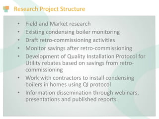 Research Project Structure
• Field and Market research
• Existing condensing boiler monitoring
• Draft retro-commissioning activities
• Monitor savings after retro-commissioning
• Development of Quality Installation Protocol for
Utility rebates based on savings from retro-
commissioning
• Work with contractors to install condensing
boilers in homes using QI protocol
• Information dissemination through webinars,
presentations and published reports
 