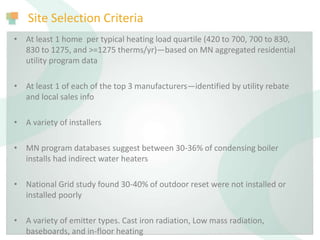 Site Selection Criteria
• At least 1 home per typical heating load quartile (420 to 700, 700 to 830,
830 to 1275, and >=1275 therms/yr)—based on MN aggregated residential
utility program data
• At least 1 of each of the top 3 manufacturers—identified by utility rebate
and local sales info
• A variety of installers
• MN program databases suggest between 30-36% of condensing boiler
installs had indirect water heaters
• National Grid study found 30-40% of outdoor reset were not installed or
installed poorly
• A variety of emitter types. Cast iron radiation, Low mass radiation,
baseboards, and in-floor heating
 