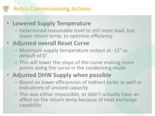 Retro-Commissioning Actions
• Lowered Supply Temperature
– Determined reasonable level to still meet load, but
lower return temp. to optimize efficiency
• Adjusted overall Reset Curve
– Maximum supply temperature output at -12° vs.
default of 0°
– This will lower the slope of the curve making more
points along the curve in the condensing mode
• Adjusted DHW Supply when possible
– Based on lower efficiencies of indirect tanks as well as
indications of unused capacity
– This was either impossible, or didn’t actually have an
effect on the return temp because of heat exchange
capability
 