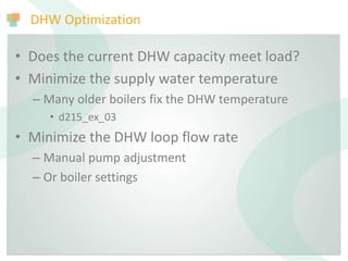DHW Optimization
• Does the current DHW capacity meet load?
• Minimize the supply water temperature
– Many older boilers fix the DHW temperature
• d215_ex_03
• Minimize the DHW loop flow rate
– Manual pump adjustment
– Or boiler settings
 