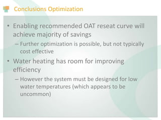 Conclusions Optimization
• Enabling recommended OAT reseat curve will
achieve majority of savings
– Further optimization is possible, but not typically
cost effective
• Water heating has room for improving
efficiency
– However the system must be designed for low
water temperatures (which appears to be
uncommon)
 