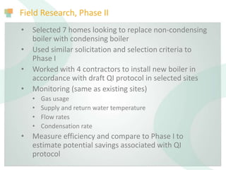 Field Research, Phase II
• Selected 7 homes looking to replace non-condensing
boiler with condensing boiler
• Used similar solicitation and selection criteria to
Phase I
• Worked with 4 contractors to install new boiler in
accordance with draft QI protocol in selected sites
• Monitoring (same as existing sites)
• Gas usage
• Supply and return water temperature
• Flow rates
• Condensation rate
• Measure efficiency and compare to Phase I to
estimate potential savings associated with QI
protocol
 