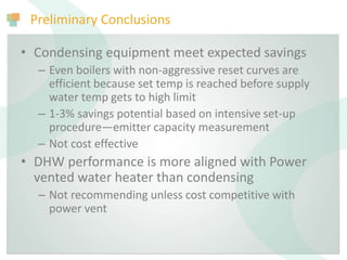 Preliminary Conclusions
• Condensing equipment meet expected savings
– Even boilers with non-aggressive reset curves are
efficient because set temp is reached before supply
water temp gets to high limit
– 1-3% savings potential based on intensive set-up
procedure—emitter capacity measurement
– Not cost effective
• DHW performance is more aligned with Power
vented water heater than condensing
– Not recommending unless cost competitive with
power vent
 