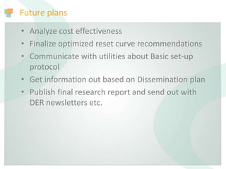 Future plans
• Analyze cost effectiveness
• Finalize optimized reset curve recommendations
• Communicate with utilities about Basic set-up
protocol
• Get information out based on Dissemination plan
• Publish final research report and send out with
DER newsletters etc.
 