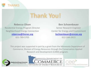 THANKS
This project was supported in part by a grant from the Minnesota Department of
Commerce, Division of Energy Resources through the Conservation Applied
Research and Development (CARD) program.
Ben Schoenbauer
Senior Research Engineer
Center for Energy and Environment
bschoenbauer@mncee.org
612-244-2413
Rebecca Olson
Residential Energy Program Director
Neighborhood Energy Connection
rebeccao@thenec.org
651-789-5705
 