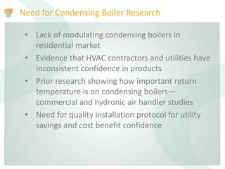 Need for Condensing Boiler Research
• Lack of modulating condensing boilers in
residential market
• Evidence that HVAC contractors and utilities have
inconsistent confidence in products
• Prior research showing how important return
temperature is on condensing boilers—
commercial and hydronic air handler studies
• Need for quality installation protocol for utility
savings and cost benefit confidence
 
