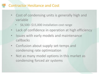 Contractor Hesitance and Cost
• Cost of condensing units is generally high and
variable
• $6,500--$15,000 installation cost range
• Lack of confidence in operation at high efficiency
• Issues with early models and maintenance
callbacks
• Confusion about supply set-temps and
condensing rate optimization
• Not as many model options in this market as
condensing forced air systems
 