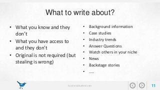 What to write about? 
• What you know and they 
don’t 
• What you have access to 
and they don’t 
• Original is not required (but 
stealing is wrong) 
• Background information 
• Case studies 
• Industry trends 
• Answer Questions 
• Watch others in your niche 
• News 
• Backstage stories 
• ….. 
businessbluebird.com 11 
 