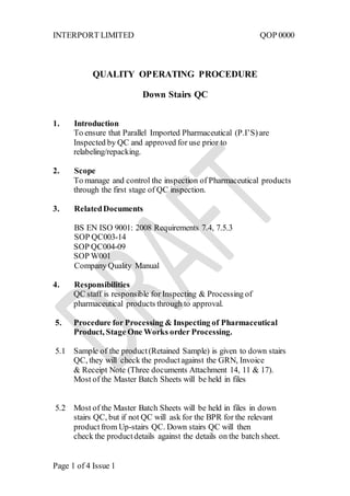 INTERPORT LIMITED QOP 0000
Page 1 of 4 Issue 1
QUALITY OPERATING PROCEDURE
Down Stairs QC
1. Introduction
To ensure that Parallel Imported Pharmaceutical (P.I’S)are
Inspected by QC and approved for use prior to
relabeling/repacking.
2. Scope
To manage and control the inspection of Pharmaceutical products
through the first stage of QC inspection.
3. RelatedDocuments
BS EN ISO 9001: 2008 Requirements 7.4, 7.5.3
SOP QC003-14
SOP QC004-09
SOP W001
Company Quality Manual
4. Responsibilities
QC staff is responsible for Inspecting & Processing of
pharmaceutical products through to approval.
5. Procedure for Processing & Inspecting of Pharmaceutical
Product, Stage One Works order Processing.
5.1 Sample of the product(Retained Sample) is given to down stairs
QC, they will check the productagainst the GRN, Invoice
& Receipt Note (Three documents Attachment 14, 11 & 17).
Most of the Master Batch Sheets will be held in files
5.2 Most of the Master Batch Sheets will be held in files in down
stairs QC, but if not QC will ask for the BPR for the relevant
productfrom Up-stairs QC. Down stairs QC will then
check the productdetails against the details on the batch sheet.
 