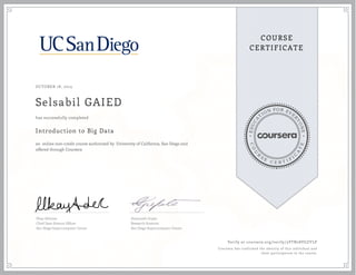 EDUCA
T
ION FOR EVE
R
YONE
CO
U
R
S
E
C E R T I F
I
C
A
TE
COURSE
CERTIFICATE
OCTOBER 18, 2015
Selsabil GAIED
Introduction to Big Data
an online non-credit course authorized by University of California, San Diego and
offered through Coursera
has successfully completed
Ilkay Altintas
Chief Data Science Officer
San Diego Supercomputer Center
Amarnath Gupta
Research Scientist
San Diego Supercomputer Center
Verify at coursera.org/verify/3VTN28VGZYLP
Coursera has confirmed the identity of this individual and
their participation in the course.
 