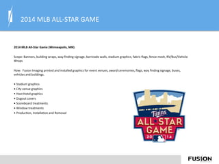 2014 MLB ALL-STAR GAME
2014 MLB All-Star Game (Minneapolis, MN)
Scope: Banners, building wraps, way-finding signage, barricade walls, stadium graphics, fabric flags, fence mesh, RV/Bus/Vehicle
Wraps
How: Fusion Imaging printed and installed graphics for event venues, award ceremonies, flags, way finding signage, buses,
vehicles and buildings.
• Stadium graphics
• City venue graphics
• Host Hotel graphics
• Dugout covers
• Scoreboard treatments
• Window treatments
• Production, Installation and Removal
 