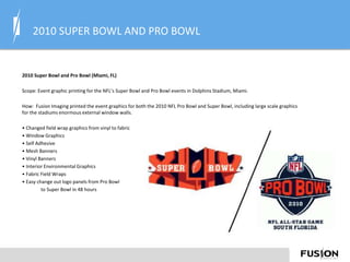 2010 SUPER BOWL AND PRO BOWL
2010 Super Bowl and Pro Bowl (Miami, FL)
Scope: Event graphic printing for the NFL’s Super Bowl and Pro Bowl events in Dolphins Stadium, Miami.
How: Fusion Imaging printed the event graphics for both the 2010 NFL Pro Bowl and Super Bowl, including large scale graphics
for the stadiums enormous external window walls.
• Changed field wrap graphics from vinyl to fabric
• Window Graphics
• Self Adhesive
• Mesh Banners
• Vinyl Banners
• Interior Environmental Graphics
• Fabric Field Wraps
• Easy change out logo panels from Pro Bowl
to Super Bowl in 48 hours
 