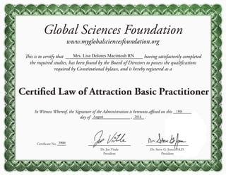 Global Sciences Foundation
www.myglobalsciencesfoundation.org
This is to certify that having satisfactorily completed
the required studies, has been found by the Board of Directors to possess the qualifications
required by Constitutional bylaws, and is hereby registered as a
Certified Law of Attraction Basic Practitioner
Certificate No.
Dr. Steve G. Jones, Ed.D.
President
Dr. Joe Vitale
President
In Witness Whereof, the Signature of the Administration is hereunto affixed on this
day of , .
Mrs. Lisa Dolores Macintosh RN
3900
18th
August 2014
 