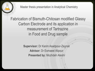 Fabrication of Bismuth-Chitosan modified Glassy
Carbon Electrode and its application in
measurement of Tartrazine
in Food and Drug sample
Supervisor: Dr Karim Asadpour-Zeynali
Advisor: Dr Esmaeel Alipour
Presented by: Mozhdeh Aleshi
Master thesis presentation in Analytical Chemistry
 
