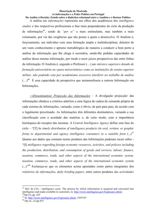 Dissertação de Mestrado
As Informações e o Poder Político em Portugal
Da Análise à Decisão: Estudo sobre a dialéctica relacional entre o Analista e o Decisor Político
A análise em informações representa aos olhos dos académicos dos intelligence
studies e dos respectivos profissionais a fase mais preponderante do ciclo da produção
de informações45
, sendo de “per si” a mais estimulante, mas também a mais
extunuante, por via das exigências que são postas a quem a desenvolve. O Analista é,
forçosamente, um indivíduo com uma formação ampla e multidisciplinar, detentor de
um vasto conhecimento e aprumo metodólogico de maneira a conduzir a bom porto a
análise da informação que lhe chega à secretária, sendo-lhe pedidas capacidades de
análise dessa mesma informação, por modo a tecer juízos prospectivos das entre linhas
da informação. O Analista é, segundo o Professor (…) um «técnico superior» dotado de
formação universitária ou «para universitária» como as instituições do ensino superior
militar, não podendo esta por academismo excessivo interferir no trabalho de análise
(…)46
É essa capacidade de prospectiva que metamorfoseia a outrora Informação em
Informações.
→Dissemination/ Projecção das Informações – A divulgação projecção/ das
informações obedece a critérios adstritos a uma lógica de cadeia de comando própria de
cada sistema de informações, variando, como é óbvio, de país para país, de acordo com
o legalmente preceituado. As Informações têm diferentes destinatários, variando a sua
classificação com a acuidade das matérias e, de certo modo, com a importância
hierárquica do receptor das mesmas. A Central Intelligence Agency define esta fase do
ciclo – “[T] he timely distribution of intelligence products (in oral, written, or graphic
form) to departmental and agency intelligence consumers in a suitable form (...)47
Quanto aos dados que constam nestes produtos das Informações puderam recair sobre -
“[I] ntelligence regarding foreign economic resources, activities, and policies including
the production, distribution, and consumption of goods and services, labour, finance,
taxation, commerce, trade, and other aspects of the international economic system.
taxation, commerce, trade, and other aspects of the international economic system
(...)”48
Esclareça-se que os elementos acima apontados como partes integrantes dos
relatórios de informações, daily briefing papers, entre outros produtos das actividades
45
Def. da CIA - intelligence cycle: The process by which information is acquired and converted into
intelligence and made available to customers, in. http://www.intelligence.gov/0-glossary.shtml,
46
Op Cit, pp. 435
47
In. http://www.intelligence.gov/0-glossary.shtml, 19/07/07
48
Op cit., cit pp.435
 