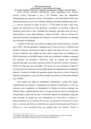 Dissertação de Mestrado
As Informações e o Poder Político em Portugal
Da Análise à Decisão: Estudo sobre a dialéctica relacional entre o Analista e o Decisor Político
Neste primeiro momento, identificamos claras semelhanças com ational
Security Council Americano e com o JIC britânico, todos eles dependentes
funcionalmente das respectivas tutelas. O Presidente no caso dos Estados Unidos, dos
Primeiros-ministros no caso luso e britânico. Há pois uma notória tendência para uma “
(…) direcção unificada ou fusão de topo (…).”76
Esta fusão de topo é mais clara,
quando nos focalizamos no caso americano e português, no primeiro, a figura do
Secretário Geral como o nexo veiculador das dinâmicas relacionais entre Serviços e
tutela política, no caso norte-americano, a figura do OD I – Director acional de
Informações garante a coordenação da intelligence community americana e é o principal
nexo de ligação ao Presidente.
A gestão de topo não é tão notória na orgânica dos serviços britânicos, havendo
sim o PSIS e MIS que garantem a barganha com o Primeiro-ministro e Ministros que
tutelam os Serviços. Ressalvem-se ainda as figuras dos Home Secretary e Foreign
Secretary britânicos, que acabam por fazer relevar alguns laivos de semelhança ao
OD I Americano e ao SGSIRP lusitano, sendo sua incumbência, mediante o reporting
dos directores da Intelligence Machinery, estar ao corrente das actividades
desenvolvidas pelos seus ramos, autorizar missões de cariz mais sensível e informar o
Chefe de Estado das suas actividades. De relevar, no caso português a figura do
Secretário-geral de Segurança Interna (SGSI) dotado de competências de coordenação,
direcção e controlo, no âmbito da segurança interna, transversais a todas as forças de
Segurança portuguesas, é pois um claro exemplo das tentativas de direcção unificada
(Lei 53/2008).
Para manter esta lógica de paralelismo, continuemos a análise dos Órgãos
interministeriais de consulta e coordenação em matéria de informações, o CSI, que
apresenta como congéneres, no desempenho de funções de natureza análoga, nos
Estados Unidos, o denominado President´s Foreign Intelligence Board, com funções de
monitorização e gestão dos serviços. O Conselho Superior de Informações acaba por
estar investido, no quadro das suas competências de “Aconselhar e coadjuvar o
Primeiro-Ministro na coordenação dos serviços de informações; Pronunciar-se sobre
todos os assuntos que lhe forem submetidos em matéria de informações pelo Primeiro-
Ministro ou, com autorização deste, por qualquer dos seus membros; Propor a
76
Carvalho, Jorge da Silva, Segurança acional, Serviços de Informações e as Forças Armadas,
Intervenção na Faculdade de Letras de Lisboa, 28 de Maio de 2009, pp. 14
 