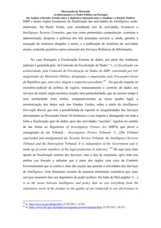 Dissertação de Mestrado
As Informações e o Poder Político em Portugal
Da Análise à Decisão: Estudo sobre a dialéctica relacional entre o Analista e o Decisor Político
SIRP e destes órgãos bicamerais de fiscalização das actividades do Intelligence norte-
americano. No Reino Unido, com semelhante teor de actividade, levanta-se o
Intelligence Security Commitee, que tem como primordiais competências: examinar a
administração, despesas e políticas dos três principais serviços e, ainda, garantir a
execução de relatórios dirigidos à tutela, e a publicação de relatórios de actividade
anuais, contendo guidelines para a actuação dos Serviços Britânicos de Informações.
No caso Português a Fiscalização Externa de dados, por parte das instâncias
judiciais é garantida pela da Comissão de Fiscalização de Dados “ (...) é fiscalizada, em
exclusividade, pela Comissão de Fiscalização de Dados do SIRP, constituída por três
magistrados do Ministério Público, designados e empossados pelo Procurador-Geral
da República que, entre eles, elegem o respectivo presidente”82
. No que diz respeito ao
escrutínio·judicial da política de registo, manuseamento e controlo de dados nos
serviços de matriz anglo-saxónica ressalta uma particularidade, que ao mesmo tempo é
uma similaridade entre ambos, comparativamente ao nosso quadro legal, a
monitorização dos dados está, nos Estados Unidos, sobre a tutela do Intelligence
Oversight Board, que tem a possibilidade de reportar as irregularidades dos Serviços
directamente ao Procurador Geral. Os britânicos a este respeito e abrangendo em toda a
linha a fiscalização quer de dados, quer das actividades “secretas”, legislou no sentido
de dar forma ao Regulation of Investigatory Powers Act (RIPA) que prevê a
consagração de um Tribunal – Investigatory Powers Tribunal- “(…)The Tribunal
superseded and amalgamated the Security Service Tribunal, the Intelligence Services
Tribunal and the Interception Tribunal. It is independent of the Government and is
made up of senior members of the legal profession or judiciary.”83
Há aqui uma clara
aposta na fiscalização externa dos Serviços, mas á laia de conclusão, após toda esta
análise sou forçado a salientar que é junto dos órgãos com cariz de Controlo
Governamental que se centra o ónus das acções que pautam a actividades dos Serviços
de Intelligence. Este fenómeno ressalta da natureza fortemente consultiva que estes
serviços assumem face aos dignitários do poder político. Na linha de McLaughlin “(…)
is at the nexus between intelligence and policy that we test everything from the
substantive merit of the product to the quality of our tradecraft to our efectiveness in
82
In. http://www.sis.pt/cfdsirp.html, (12.03.2011, 12:36)
83
In. https://www.mi5.gov.uk/output/investigatory-powers-tribunal.html, (13.03.2011, 20:37)
 