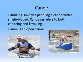 Canoe
Canoeing involves paddling a canoe with a
single-bladed. Canoeing refers to both
canoeing and kayaking.
Canoe is an open canoe.
 