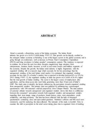 13
ABSTRACT
Retail is currently a flourishing sector of the Indian economy. The Indian Retail
industry has grown at a 14.6% CAGR during FY07-12. This growth can be directly credited to
the emergent Indian economy as Retailing is one of the largest sectors in the global economy and is
going through an evolutionary well as increase in Private Final Consumption Expenditure
(PFCE) and bring revolution in Indian peoples‟ consumption pattern. This tendency is expected
to continue for at least the next two-three decades, magnetizing huge attention from
entrepreneurs, business heads, investors as well as real estate owners and builders segments of
the economy. Despite this growth, the Indian retail industry is highly fragmented, with the
organized retailing still at a nascent stage which accounts for far less percentage than the
unorganized retailing of the total Indian retail market. It is estimated that organized retailing
accounts for less than 5% of today‟s market, but is expected to develop between14% to 18% by
2015. During FY07- 12, the organized retailing in India has grown at a CAGR of 26.4%; higher
that the total growth of Indian retailing. The sector is the largest source of employment after
agriculture, and has deep access into rural India generating more than 10 per cent of India‟s
GDP. This study aims to identify the factors influencing the perception towards organized retailing
from unorganized retailers. The primary data was gathered by administering a prearranged
questionnaire with 100 customers selected purposively from Udaipur District. The data analysis
of customer attitude towards unorganized and organized retailers shows that there is a difference
between the consumers‟ perception towards both organized retailers and unorganized retailers
regarding their store image, range of products, brand choices, price, store atmosphere, credit
availability, and shop proximity. The data has been collected with the help of structured
questionnaire containing close and open ended questions. Statistical software and MS excel were
extensively used for analyzing the data collected. The rationale of the study is twofold: First, to
examine the shift in perception in the retail sector taking place due to organized form of retailing.
 