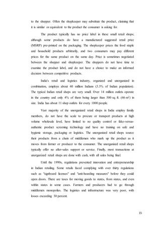 15
to the shopper. Often the shopkeeper may substitute the product, claiming that
it is similar or equivalent to the product the consumer is asking for.
The product typically has no price label in these small retail shops;
although some products do have a manufactured suggested retail price
(MSRP) pre-printed on the packaging. The shopkeeper prices the food staple
and household products arbitrarily, and two consumers may pay different
prices for the same product on the same day. Price is sometimes negotiated
between the shopper and shopkeeper. The shoppers do not have time to
examine the product label, and do not have a choice to make an informed
decision between competitive products.
India's retail and logistics industry, organized and unorganized in
combination, employs about 40 million Indians (3.3% of Indian population).
The typical Indian retail shops are very small. Over 14 million outlets operate
in the country and only 4% of them being larger than 500 sq. ft. (46 m2) in
size. India has about 11 shop outlets for every 1000 people.
Vast majority of the unorganized retail shops in India employ family
members, do not have the scale to procure or transport products at high
volume wholesale level, have limited to no quality control or fake-versus-
authentic product screening technology and have no training on safe and
hygienic storage, packaging or logistics. The unorganized retail shops source
their products from a chain of middlemen who mark up the product as it
moves from farmer or producer to the consumer. The unorganized retail shops
typically offer no after-sales support or service. Finally, most transactions at
unorganized retail shops are done with cash, with all sales being final.
Until the 1990s, regulations prevented innovation and entrepreneurship
in Indian retailing. Some retails faced complying with over thirty regulations
such as "signboard licenses" and "anti-hoarding measures" before they could
open doors. There are taxes for moving goods to states, from states, and even
within states in some cases. Farmers and producers had to go through
middlemen monopolies. The logistics and infrastructure was very poor, with
losses exceeding 30 percent.
 