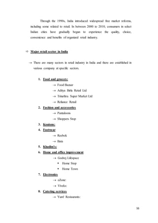 16
Through the 1990s, India introduced widespread free market reforms,
including some related to retail. In between 2000 to 2010, consumers in select
Indian cities have gradually begun to experience the quality, choice,
convenience and benefits of organized retail industry.
 Major retail sector in India
 There are many sectors in retail industry in India and there are established in
various company at specific sectors.
1. Food and grocery:
 Food Bazaar
 Aditya Birla Retail Ltd
 Trinethra Super Market Ltd
 Reliance Retail
2. Fashion and accessories
 Pantaloons
 Shoppers Stop
3. Koutons:
4. Footwear
 Reebok
 Bata
5. Khadim’s:
6. Home and office improvement
 Godrej Lifespace
 Home Stop
 Home Town
7. Electronics
 eZone:
 Viveks:
8. Catering services
 Yum! Restaurants:
 